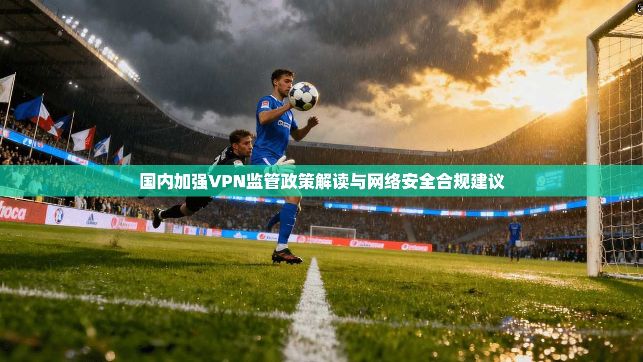 国内加强VPN监管政策解读与网络安全合规建议
