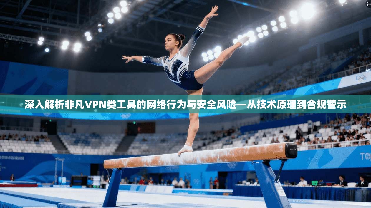 深入解析非凡VPN类工具的网络行为与安全风险—从技术原理到合规警示