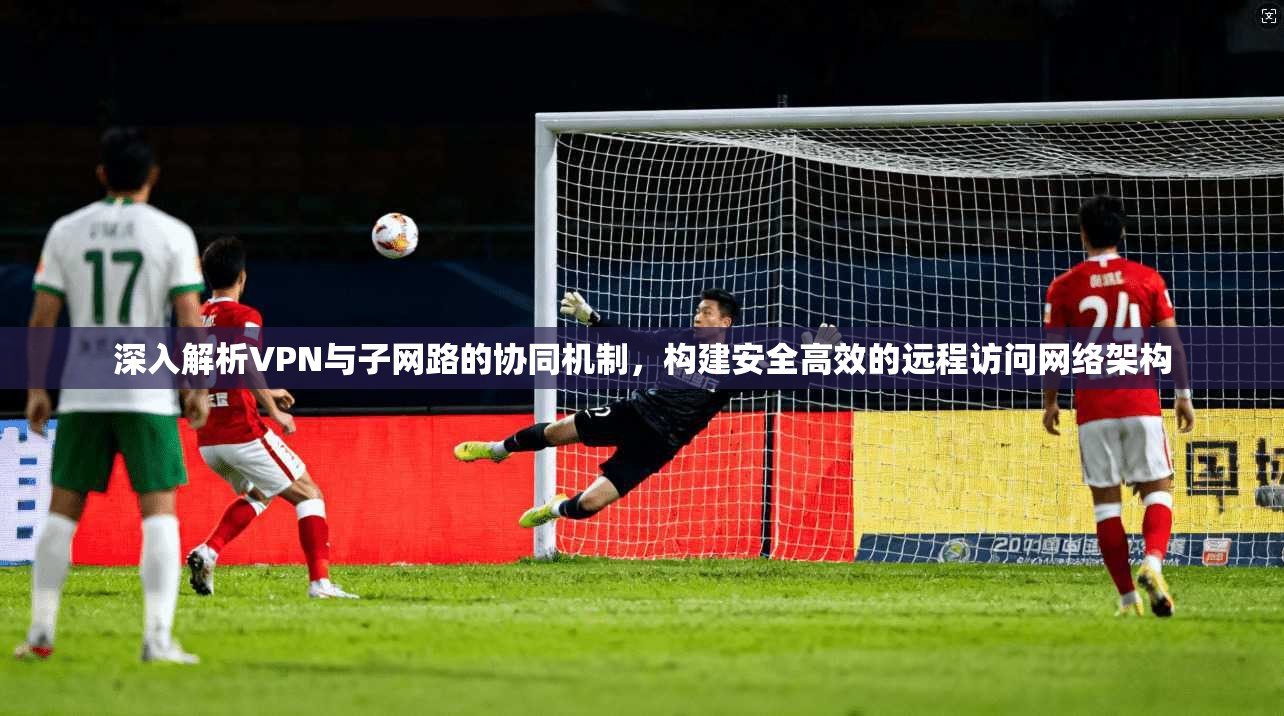 深入解析VPN与子网路的协同机制，构建安全高效的远程访问网络架构
