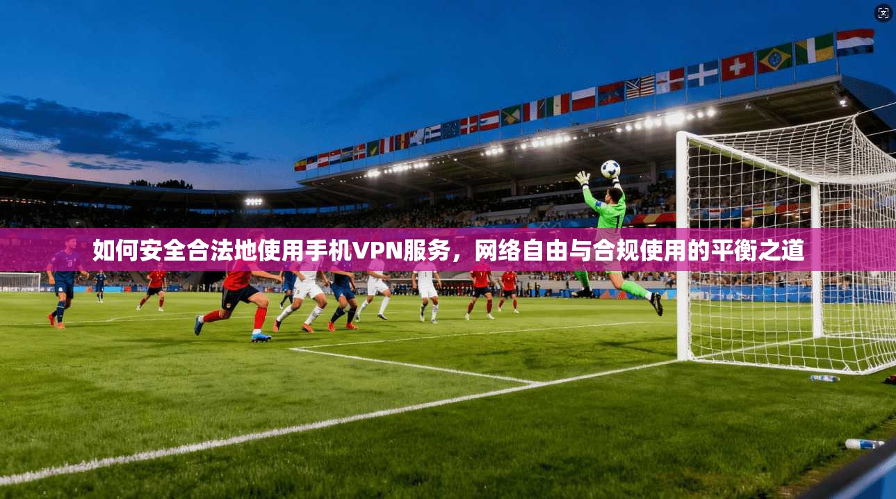 如何安全合法地使用手机VPN服务，网络自由与合规使用的平衡之道