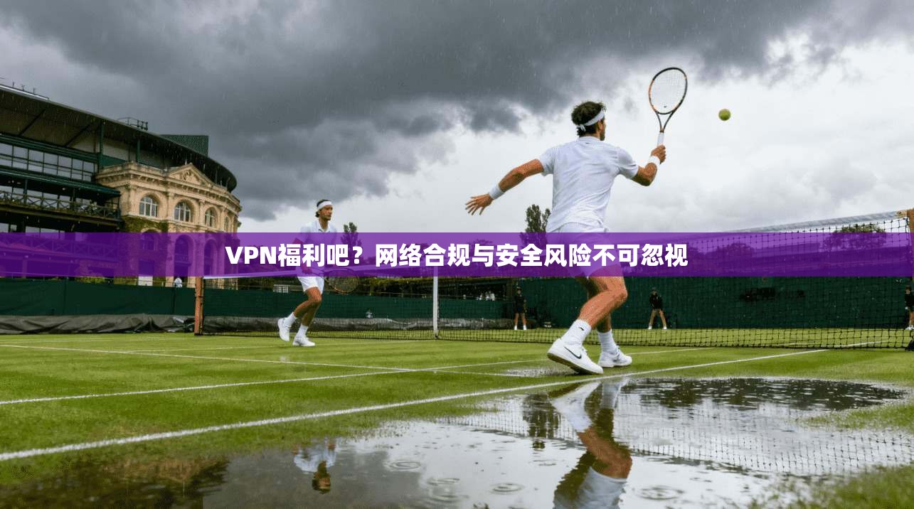 VPN福利吧？网络合规与安全风险不可忽视