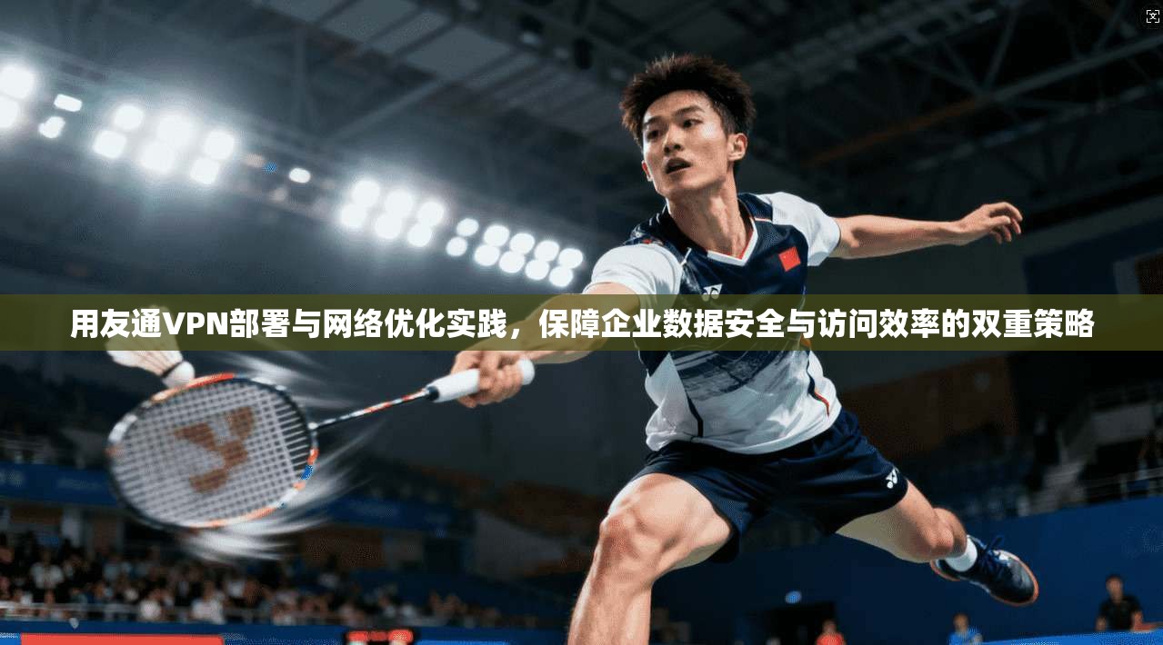 用友通VPN部署与网络优化实践，保障企业数据安全与访问效率的双重策略