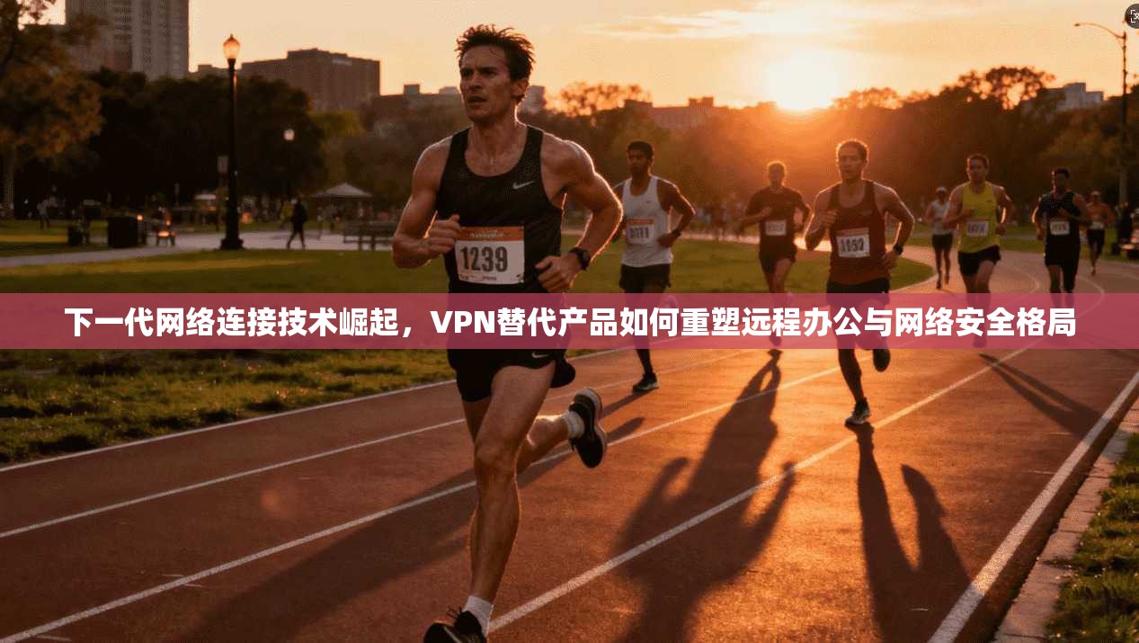 下一代网络连接技术崛起，VPN替代产品如何重塑远程办公与网络安全格局