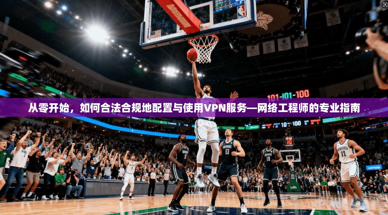 从零开始,如何合法合规地配置与使用VPN服务—网络工程师的专业指南