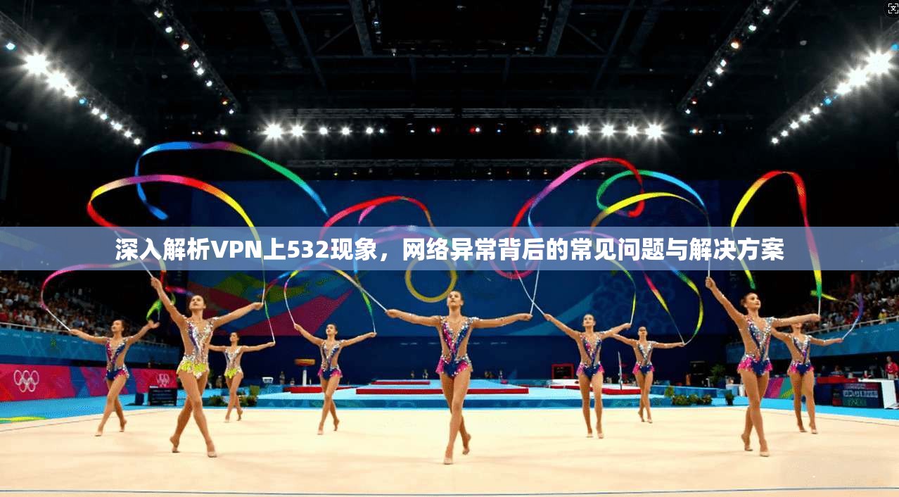 深入解析VPN上532现象，网络异常背后的常见问题与解决方案