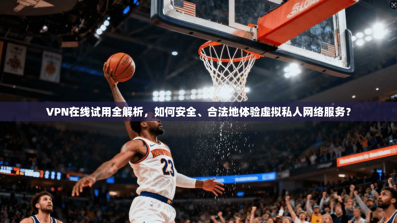 VPN在线试用全解析，如何安全、合法地体验虚拟私人网络服务？