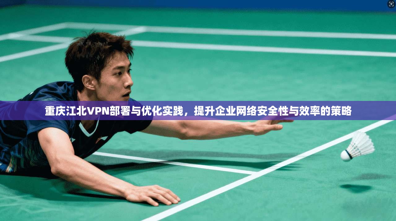 重庆江北VPN部署与优化实践，提升企业网络安全性与效率的策略