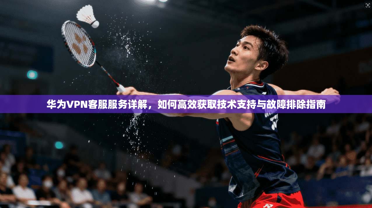 华为VPN客服服务详解，如何高效获取技术支持与故障排除指南