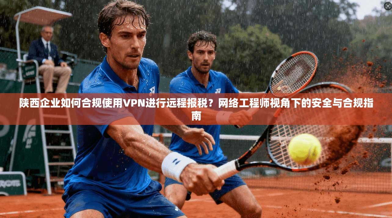 陕西企业如何合规使用VPN进行远程报税？网络工程师视角下的安全与合规指南