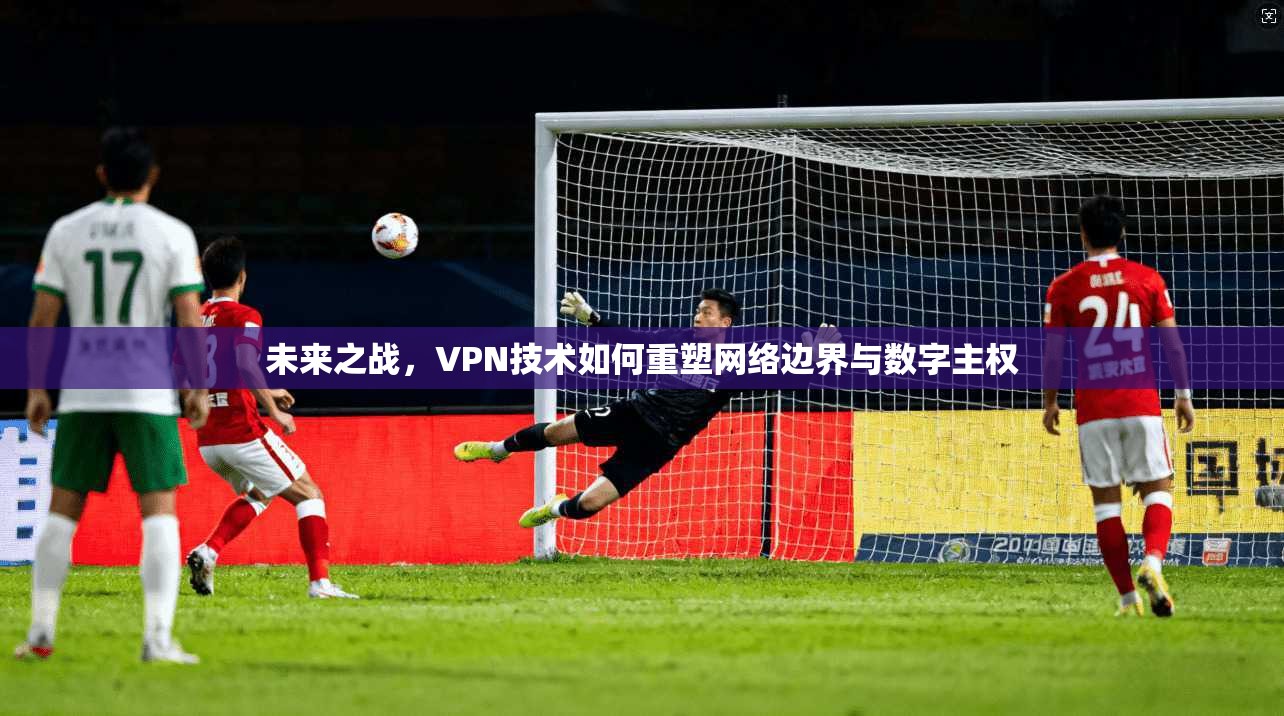 未来之战，VPN技术如何重塑网络边界与数字主权