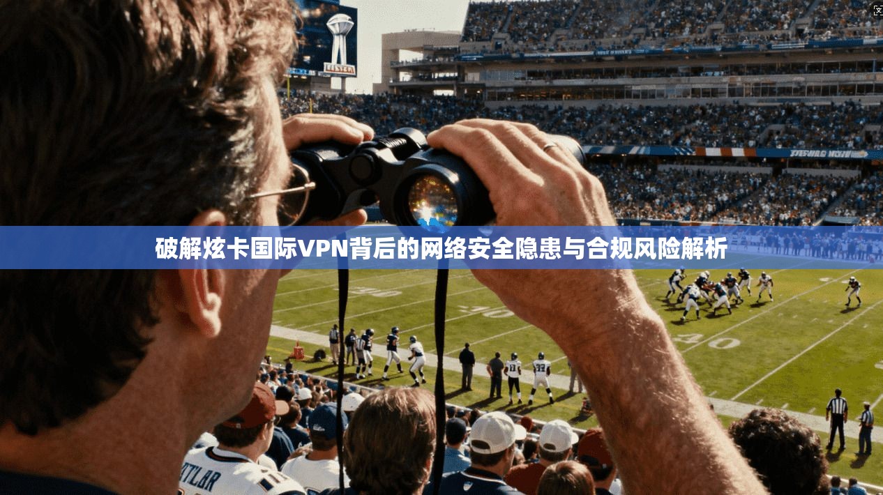 破解炫卡国际VPN背后的网络安全隐患与合规风险解析
