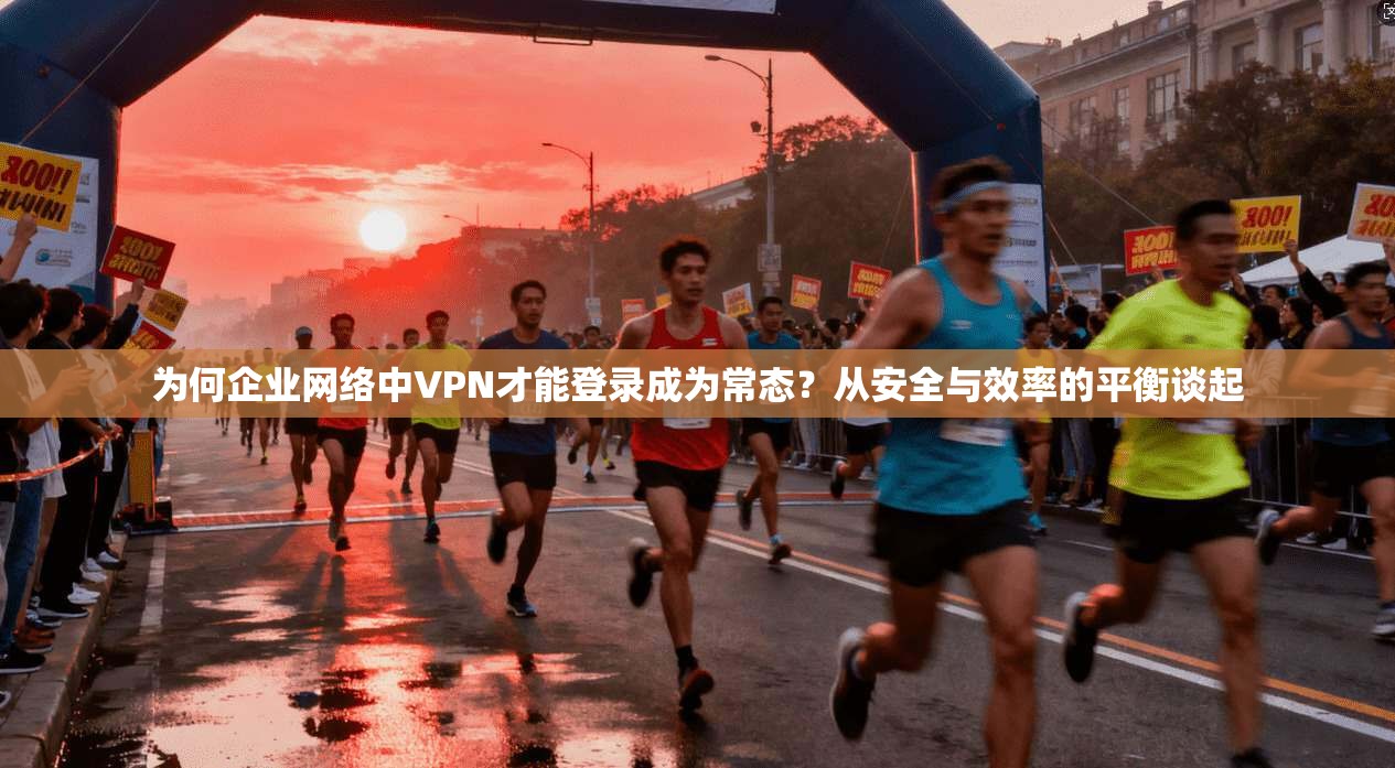 为何企业网络中VPN才能登录成为常态?从安全与效率的平衡谈起
