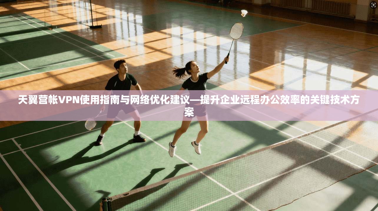 天翼营帐VPN使用指南与网络优化建议—提升企业远程办公效率的关键技术方案