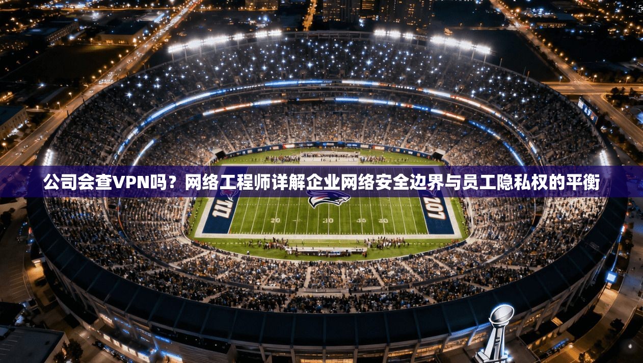 公司会查VPN吗？网络工程师详解企业网络安全边界与员工隐私权的平衡