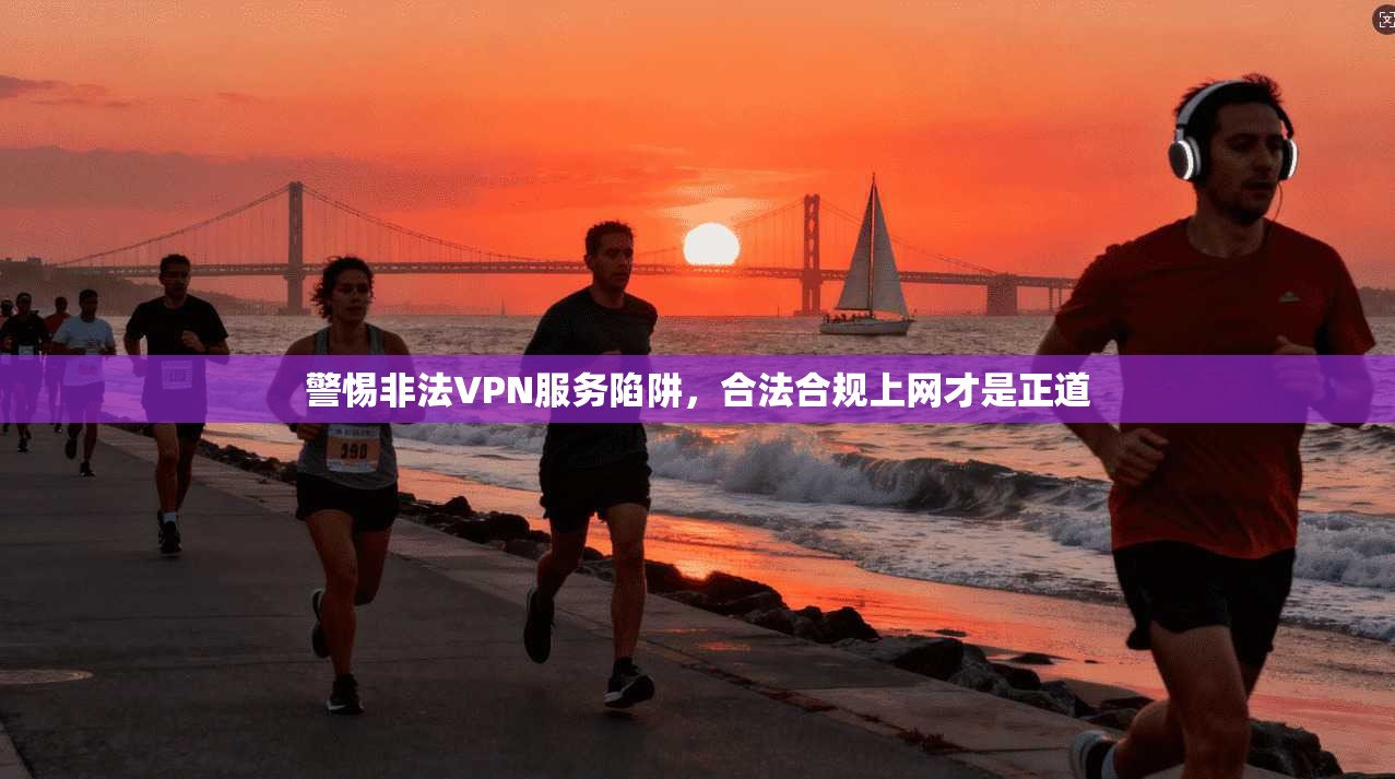 警惕非法VPN服务陷阱,合法合规上网才是正道