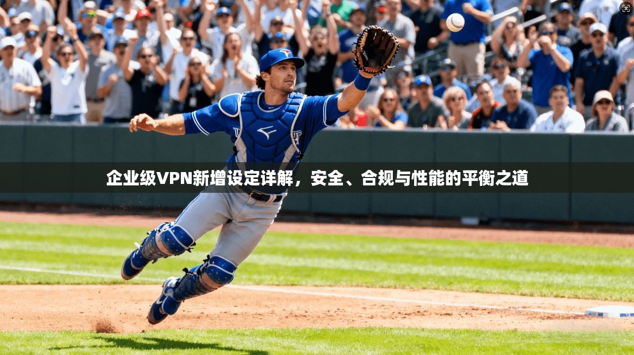 企业级VPN新增设定详解，安全、合规与性能的平衡之道