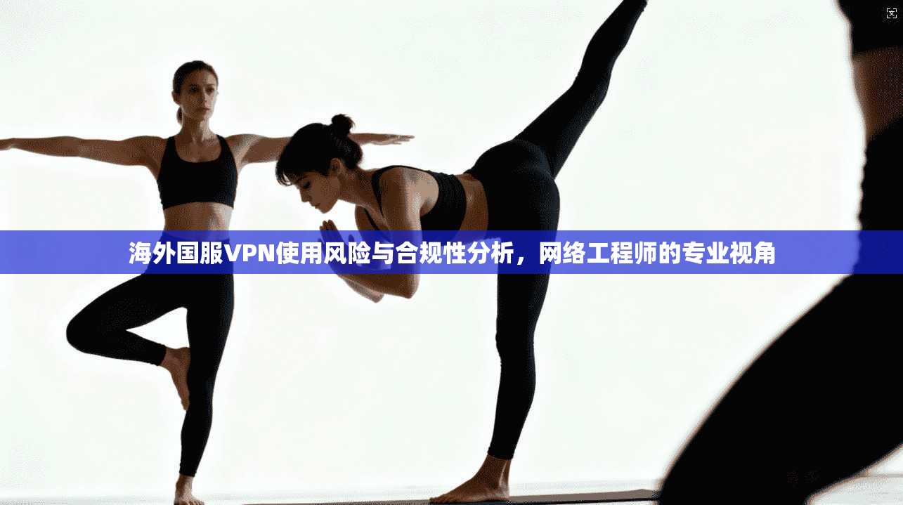 海外国服VPN使用风险与合规性分析，网络工程师的专业视角