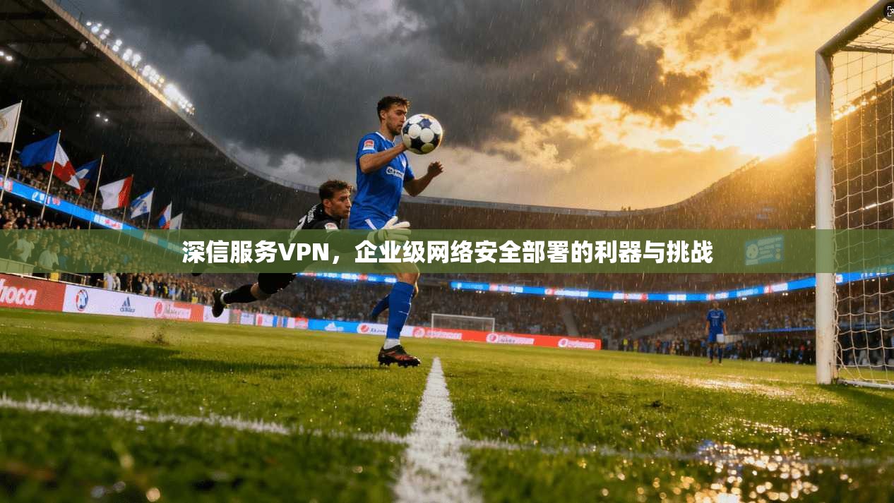 深信服务VPN，企业级网络安全部署的利器与挑战