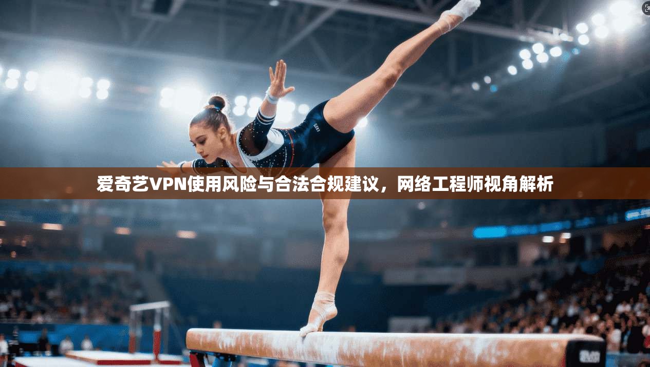 爱奇艺VPN使用风险与合法合规建议，网络工程师视角解析
