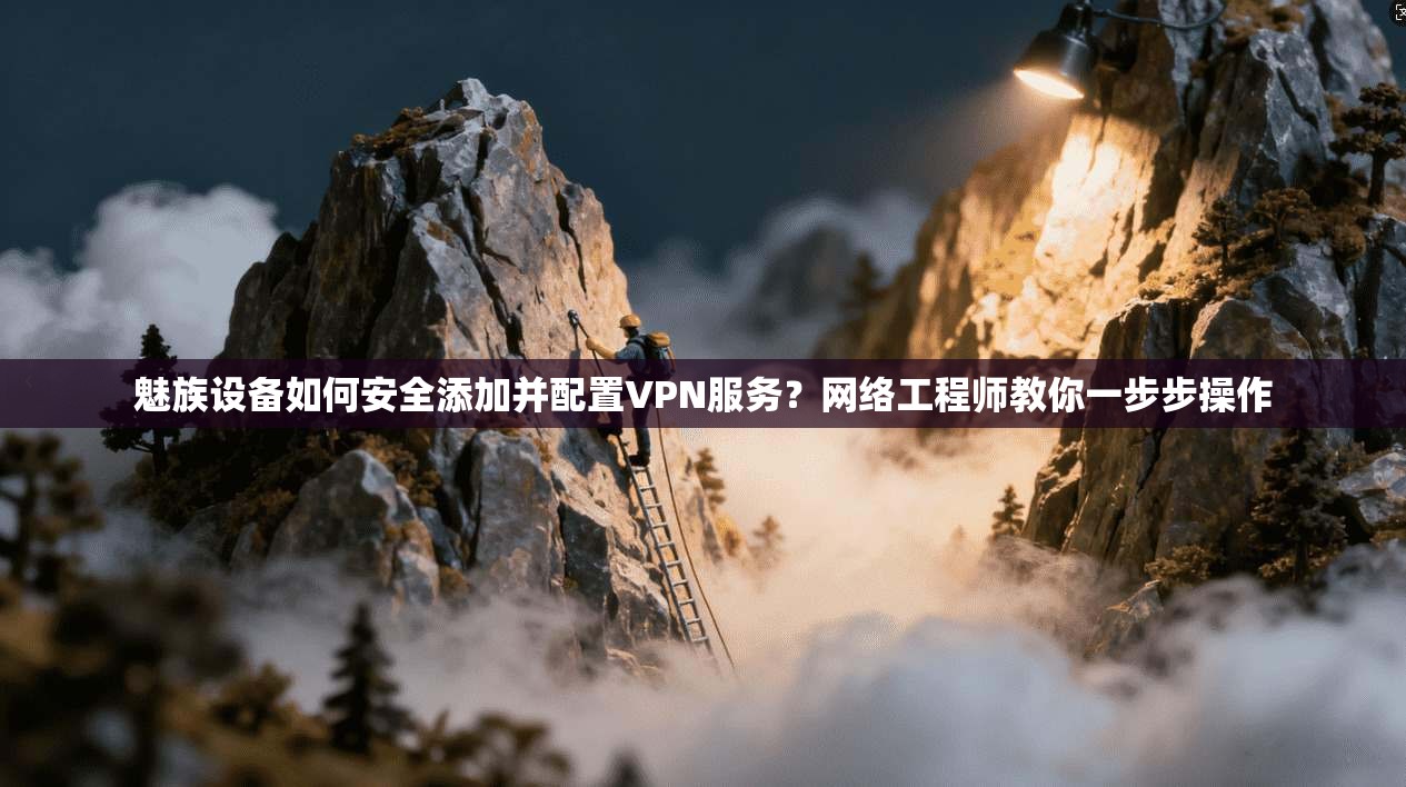 魅族设备如何安全添加并配置VPN服务？网络工程师教你一步步操作