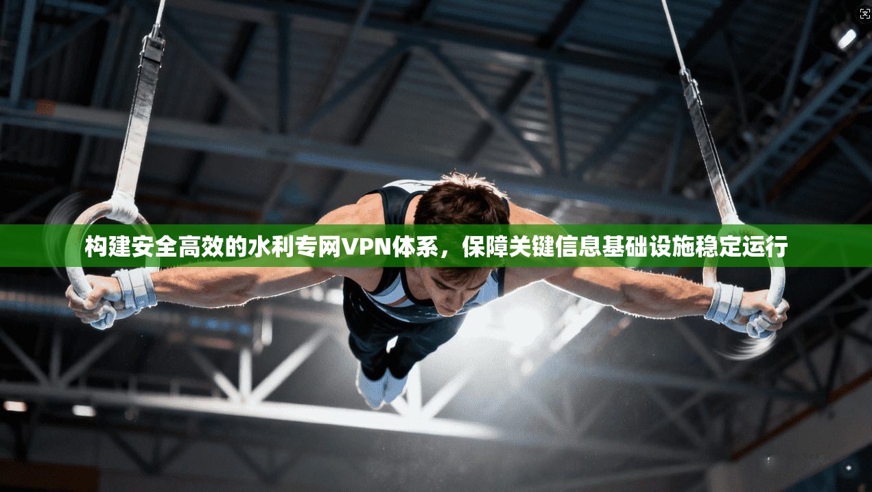 构建安全高效的水利专网VPN体系，保障关键信息基础设施稳定运行