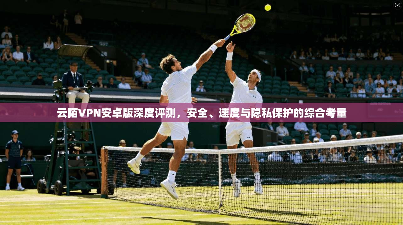 云陌VPN安卓版深度评测,安全、速度与隐私保护的综合考量