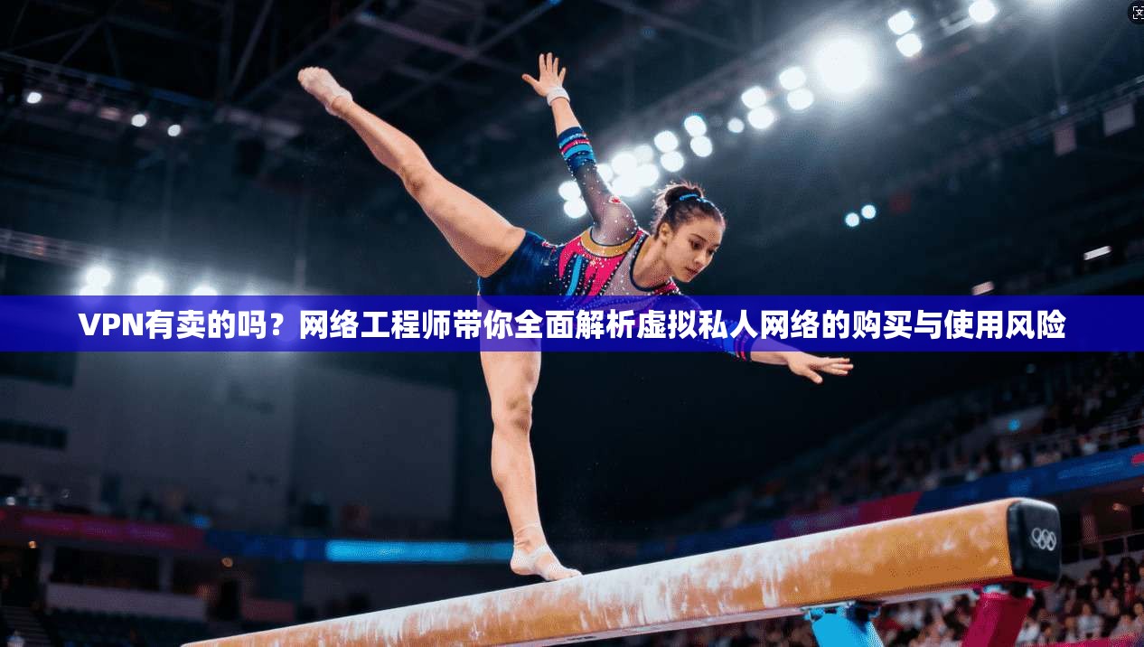 VPN有卖的吗？网络工程师带你全面解析虚拟私人网络的购买与使用风险