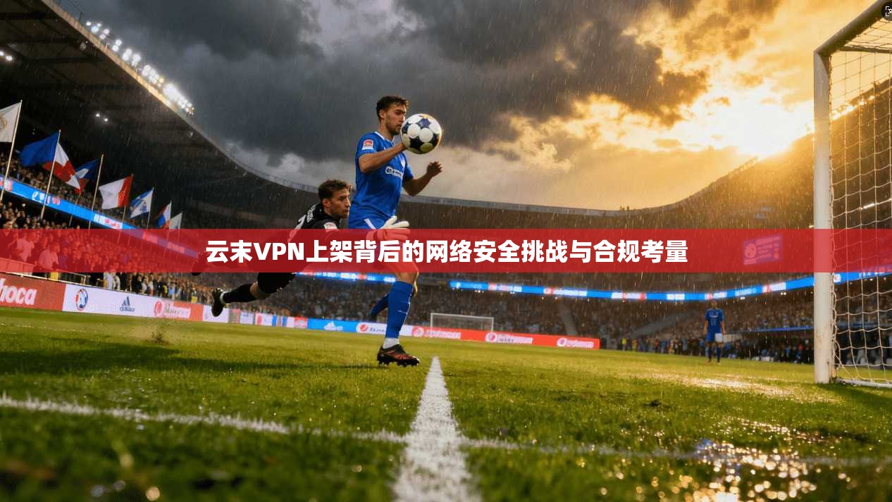 云末VPN上架背后的网络安全挑战与合规考量