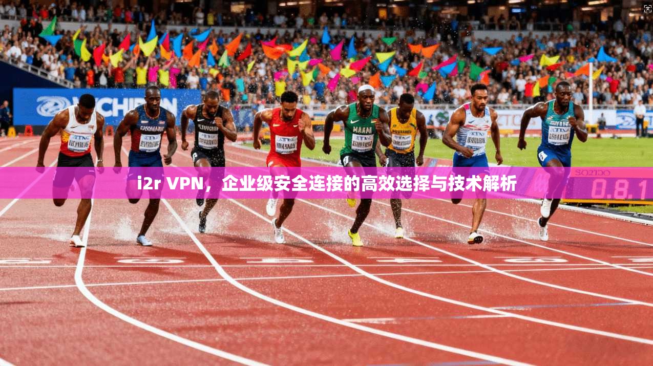 i2r VPN，企业级安全连接的高效选择与技术解析