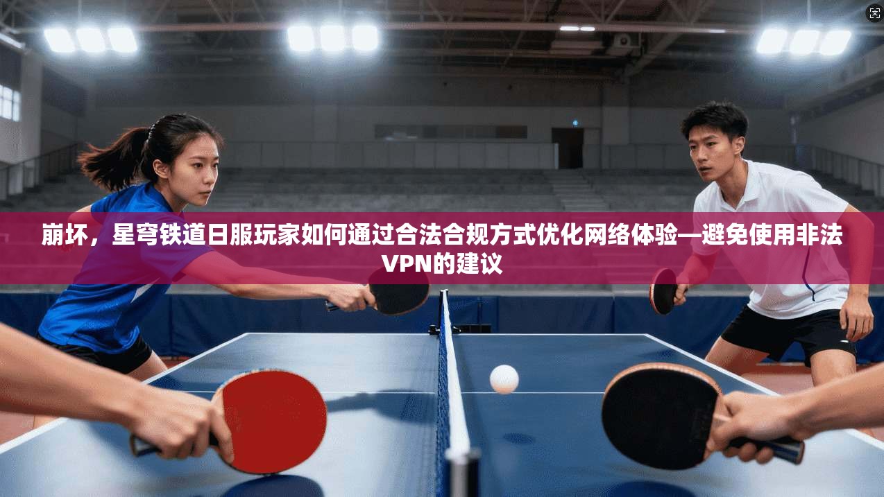 崩坏，星穹铁道日服玩家如何通过合法合规方式优化网络体验—避免使用非法VPN的建议