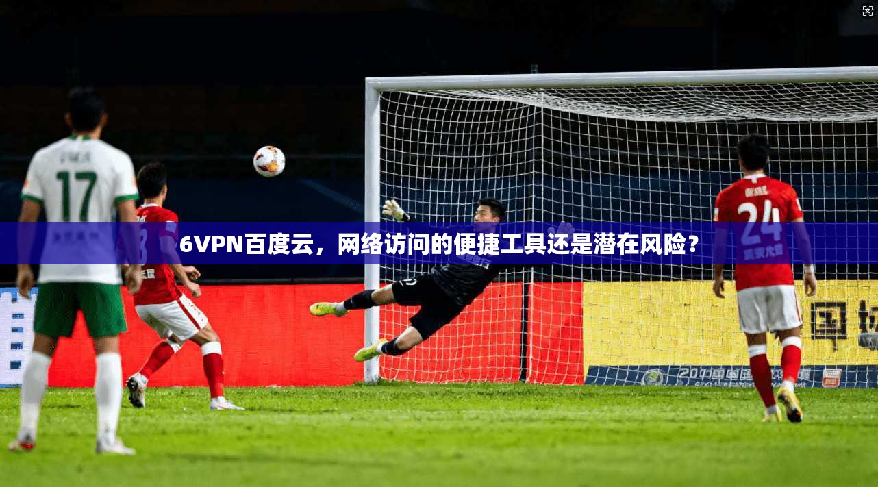 6VPN百度云，网络访问的便捷工具还是潜在风险？
