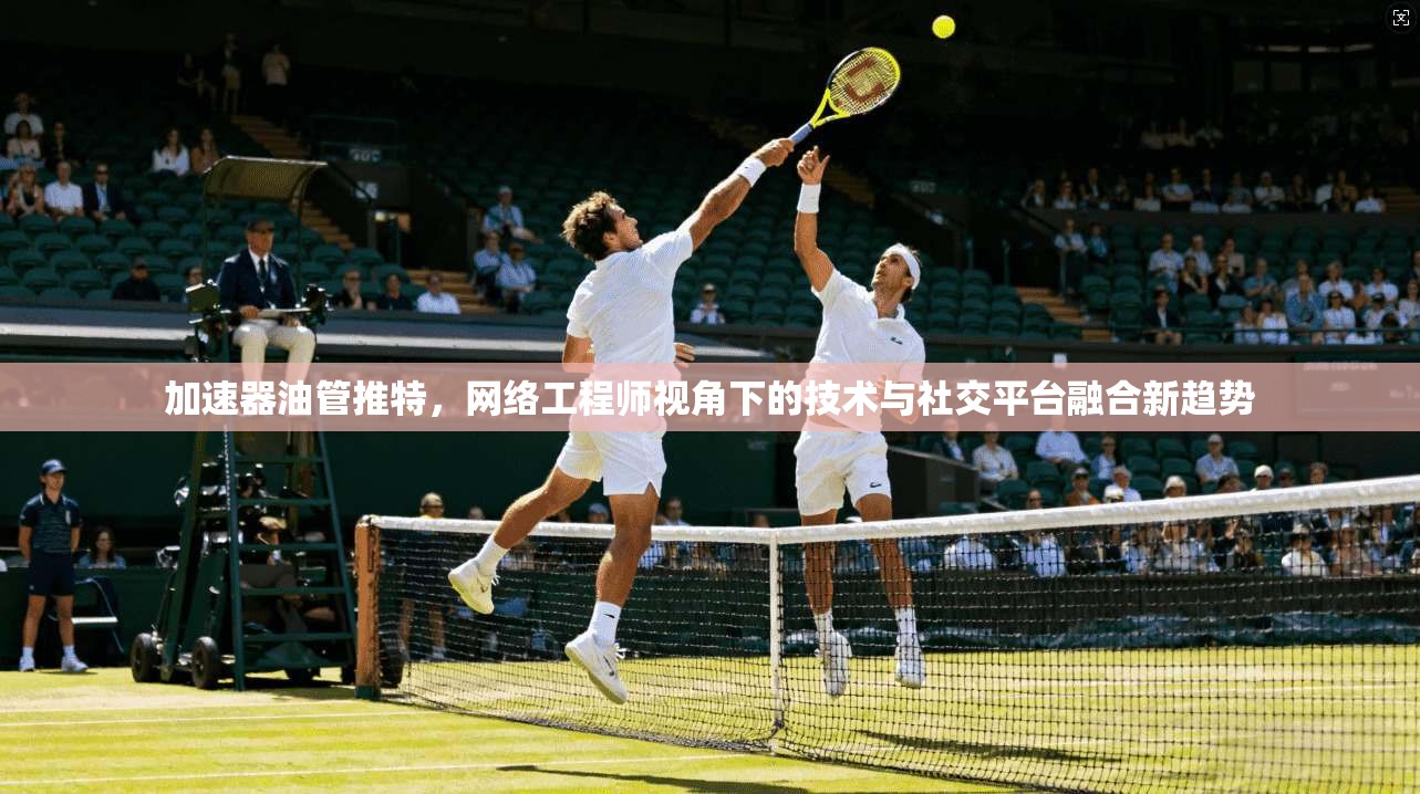 加速器油管推特，网络工程师视角下的技术与社交平台融合新趋势