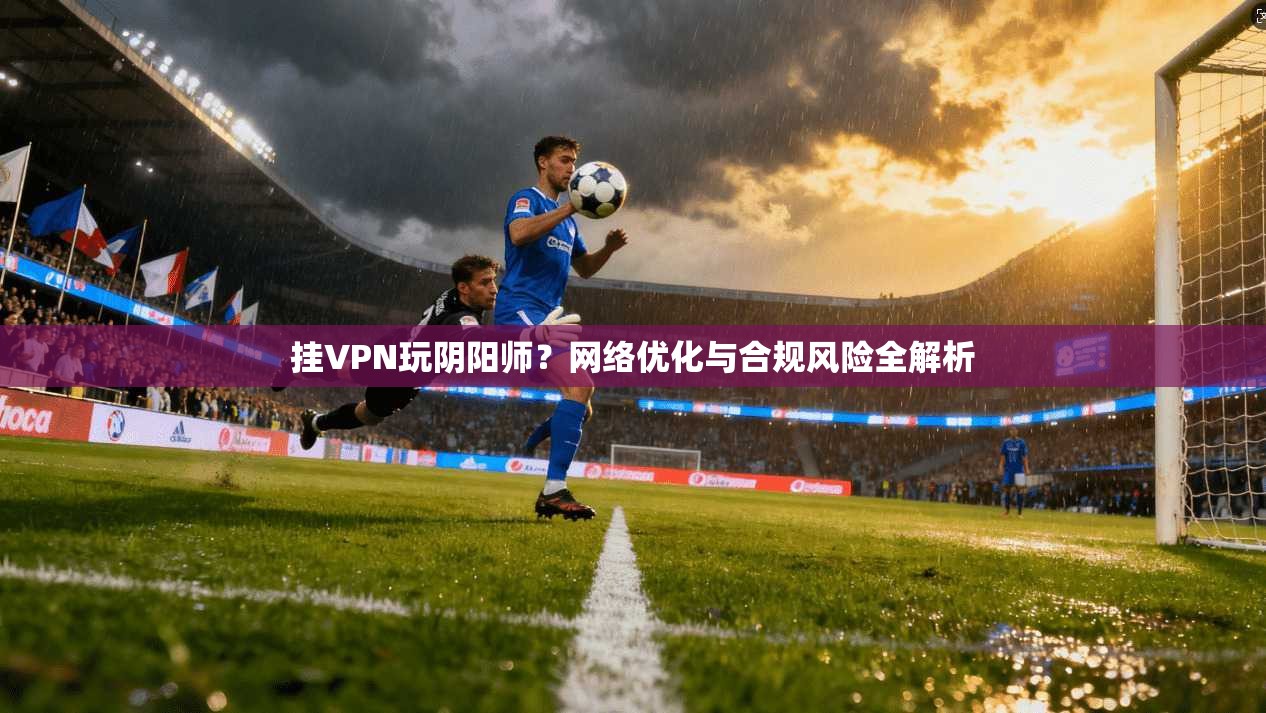 挂VPN玩阴阳师？网络优化与合规风险全解析