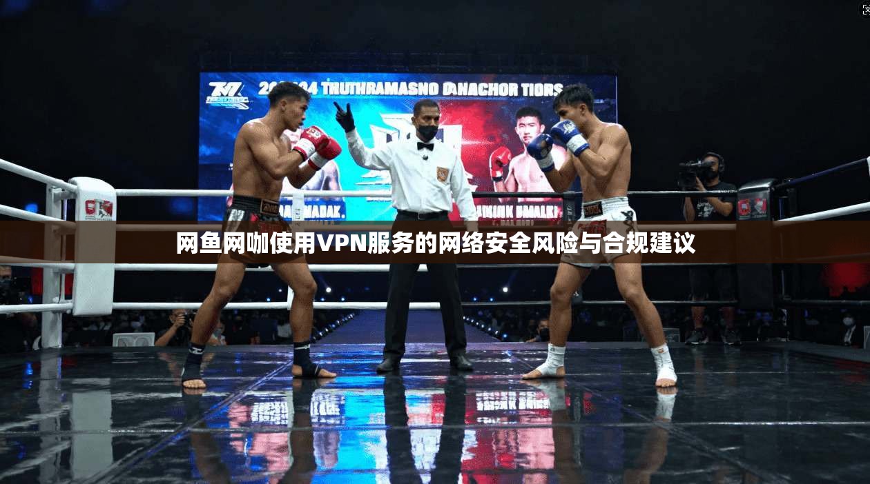 网鱼网咖使用VPN服务的网络安全风险与合规建议