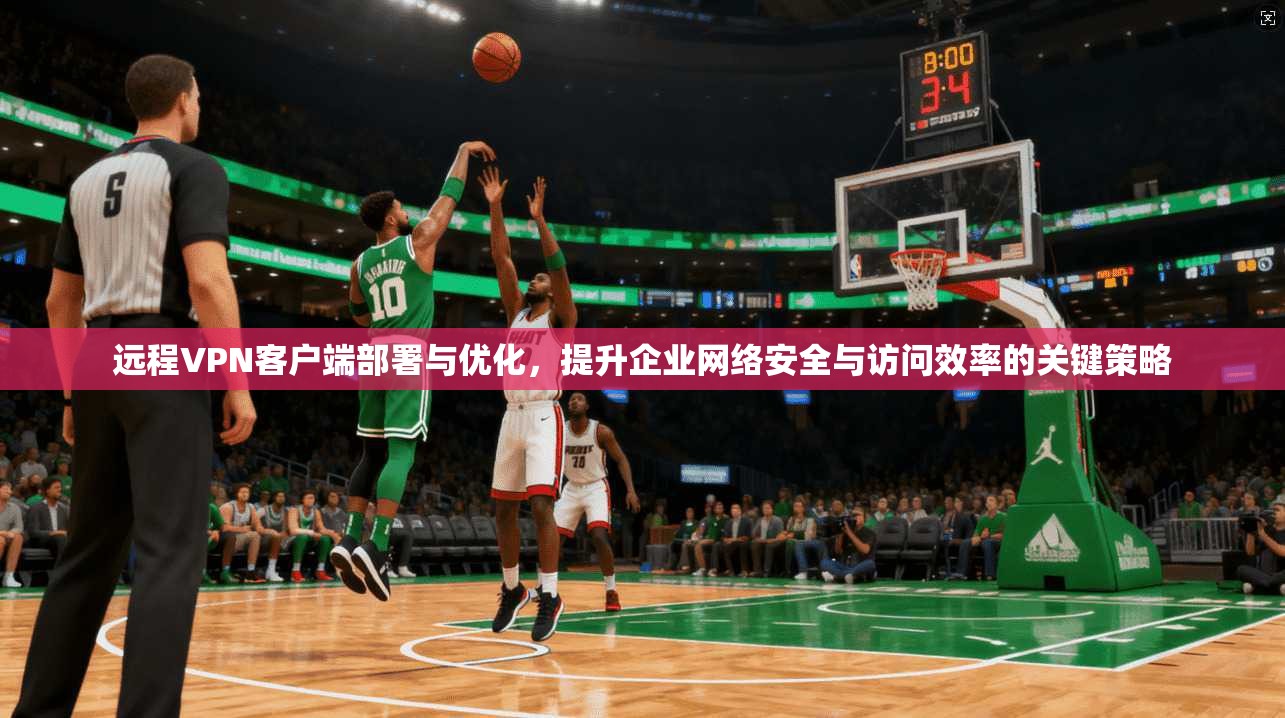 远程VPN客户端部署与优化，提升企业网络安全与访问效率的关键策略
