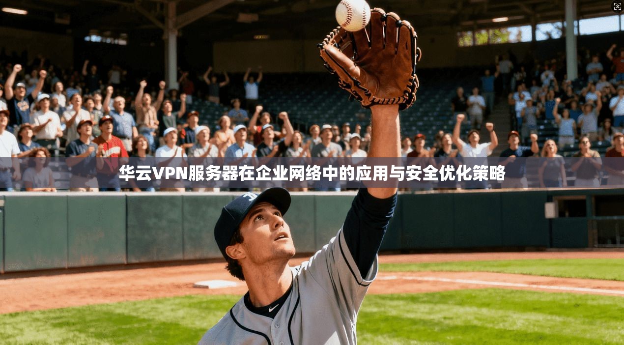 华云VPN服务器在企业网络中的应用与安全优化策略