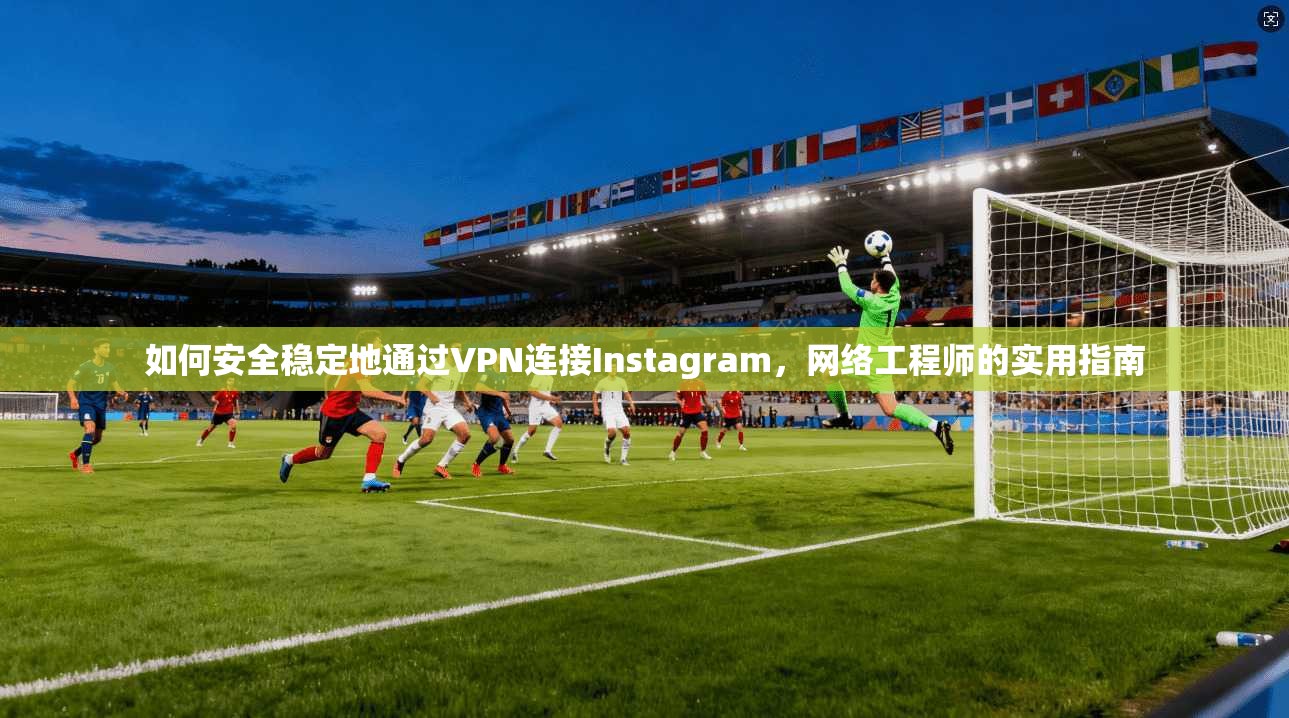 如何安全稳定地通过VPN连接Instagram,网络工程师的实用指南