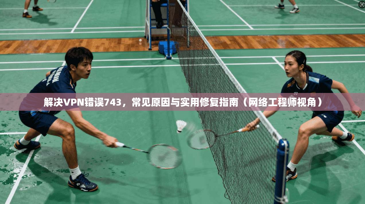 解决VPN错误743，常见原因与实用修复指南（网络工程师视角）