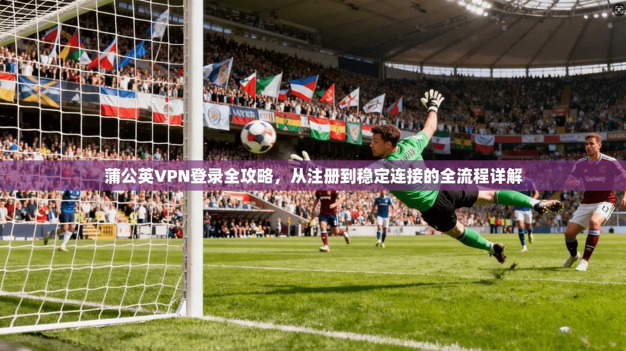 蒲公英VPN登录全攻略,从注册到稳定连接的全流程详解