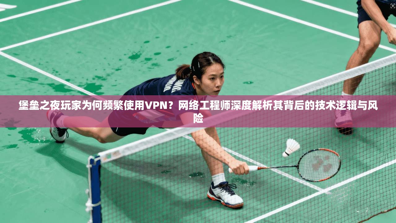 堡垒之夜玩家为何频繁使用VPN?网络工程师深度解析其背后的技术逻辑与风险