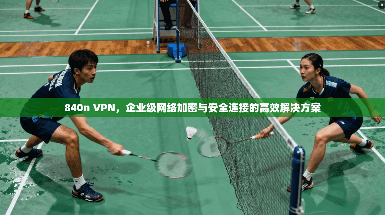 840n VPN，企业级网络加密与安全连接的高效解决方案