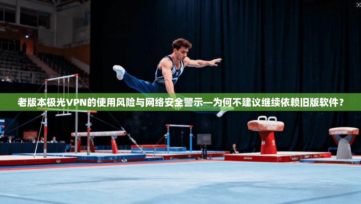 老版本极光VPN的使用风险与网络安全警示—为何不建议继续依赖旧版软件？