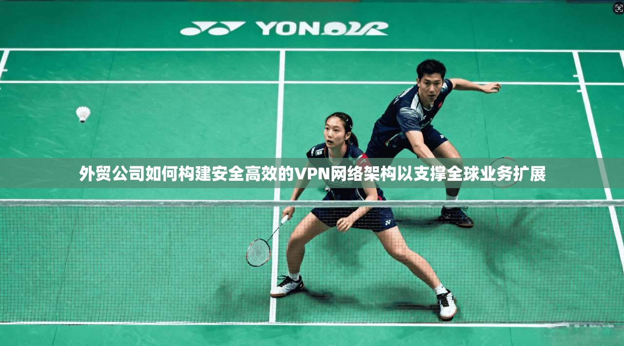 外贸公司如何构建安全高效的VPN网络架构以支撑全球业务扩展