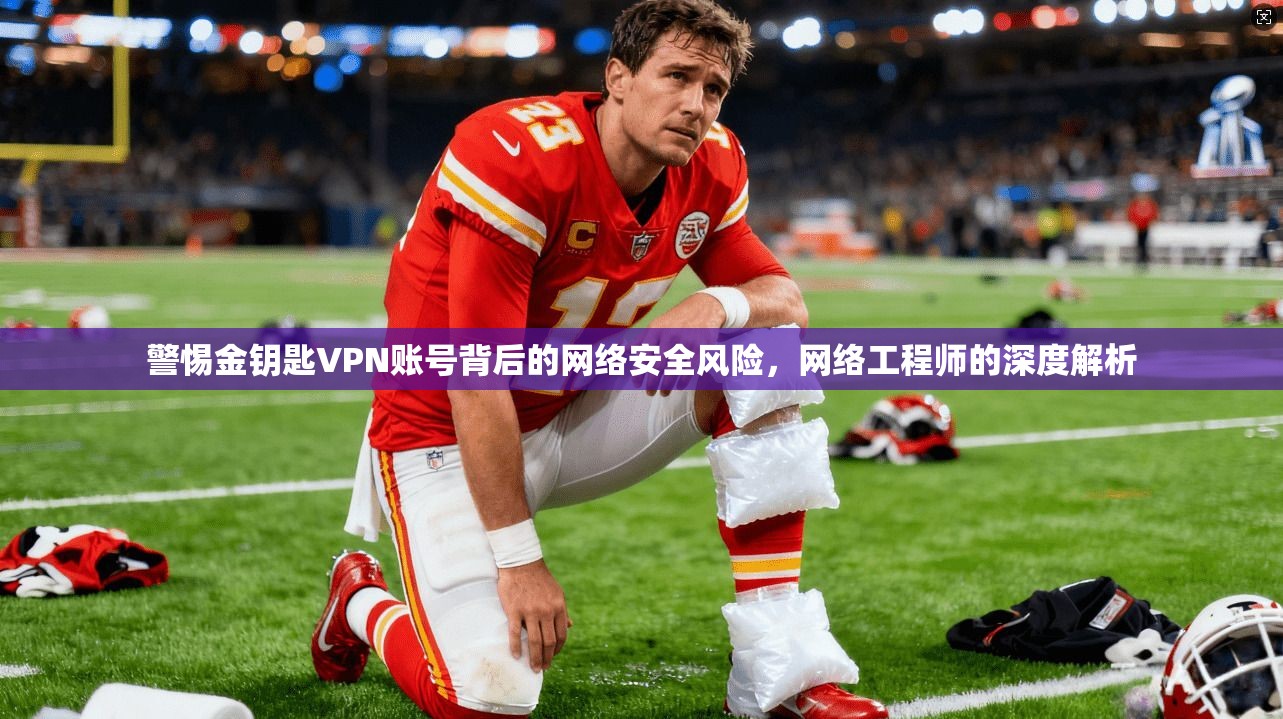 警惕金钥匙VPN账号背后的网络安全风险,网络工程师的深度解析