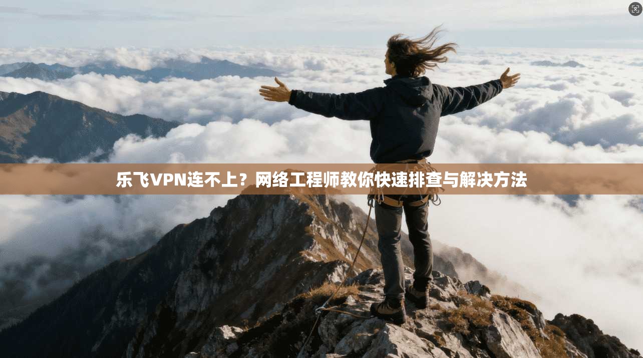 乐飞VPN连不上？网络工程师教你快速排查与解决方法