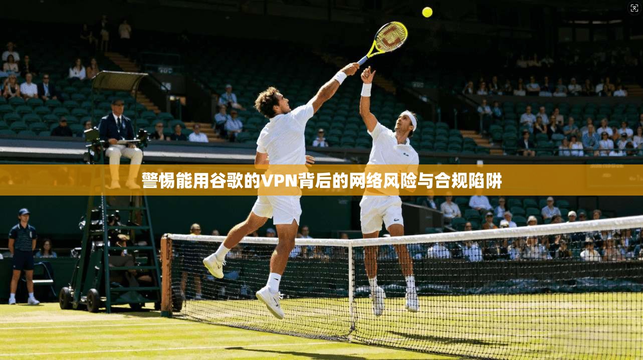 警惕能用谷歌的VPN背后的网络风险与合规陷阱