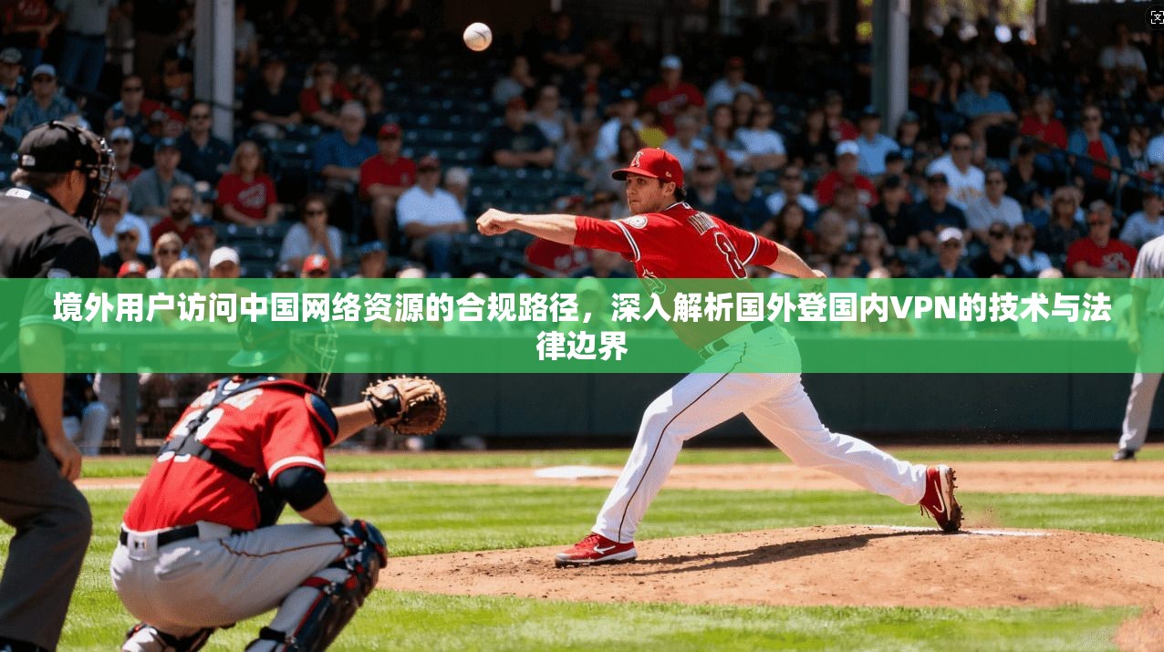 境外用户访问中国网络资源的合规路径，深入解析国外登国内VPN的技术与法律边界