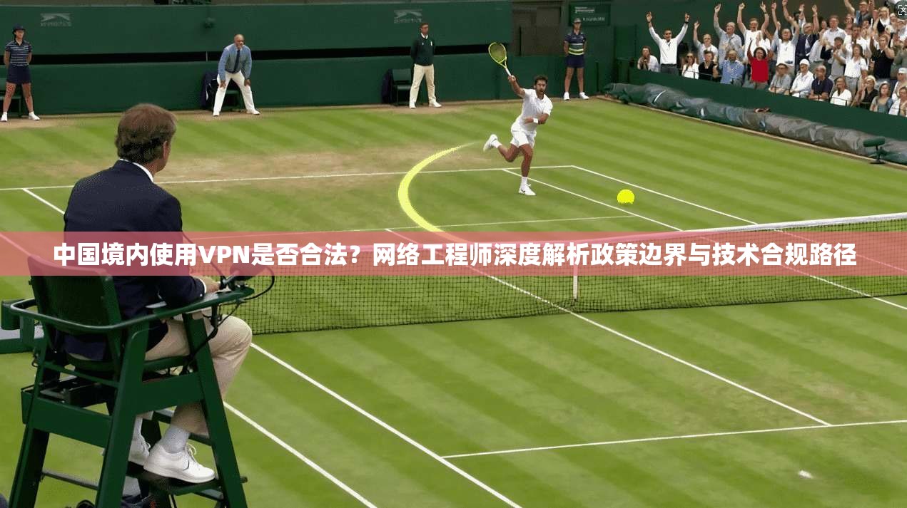 中国境内使用VPN是否合法？网络工程师深度解析政策边界与技术合规路径