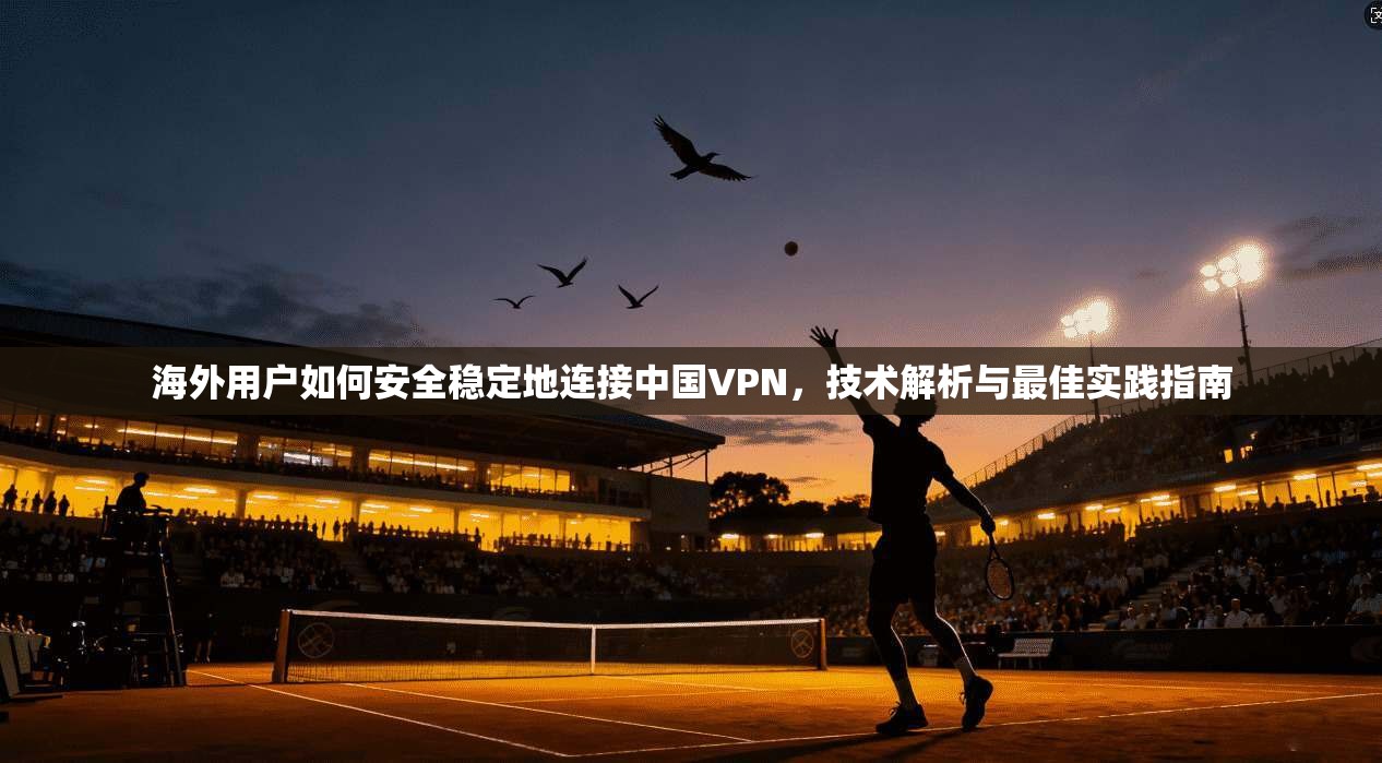 海外用户如何安全稳定地连接中国VPN,技术解析与最佳实践指南