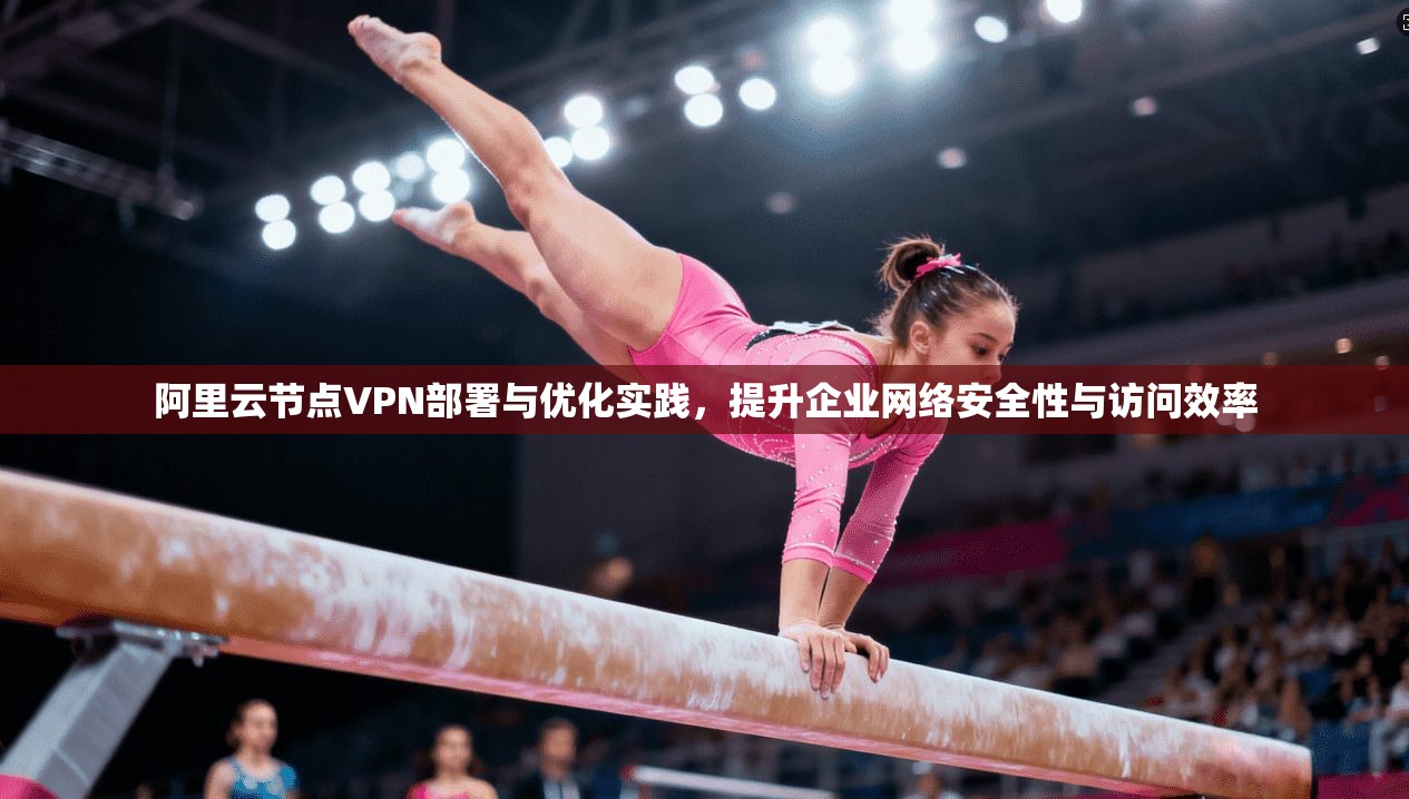 阿里云节点VPN部署与优化实践，提升企业网络安全性与访问效率